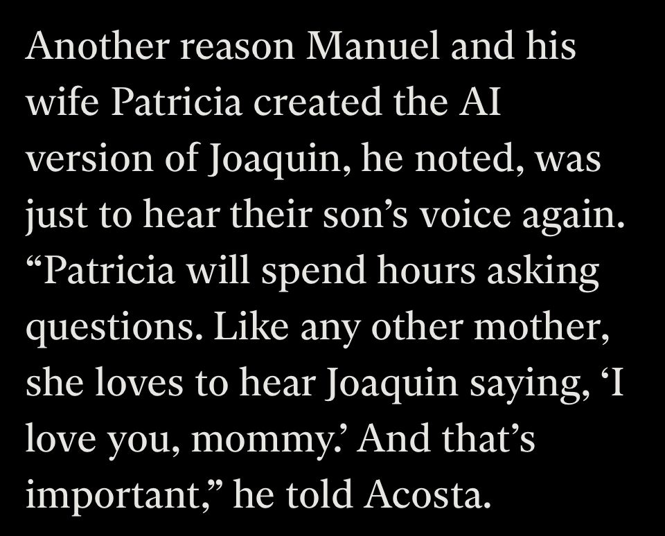 Another reason Manuel and his wife Patricia created the AI version of Joaquin, he noted, was just to hear their son's voice again.
"Patricia will spend hours asking questions. Like any other mother, she loves to hear Joaquin saying, 'I love you, mommy? And that's important," he told Acosta.