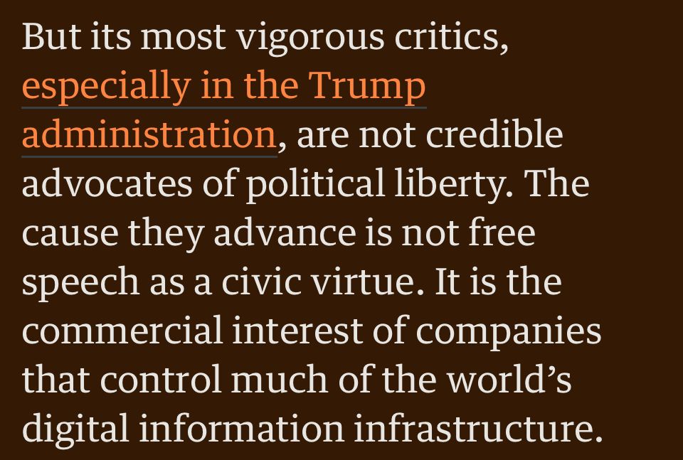 But its most vigorous critics, especially in the Trump administration, are not credible advocates of political liberty. The cause they advance is not free speech as a civic virtue. It is the commercial interest of companies that control much of the world's digital information infrastructure.