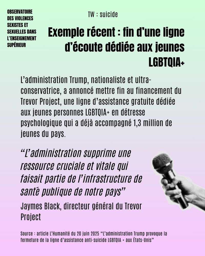 TW : suicide 

Exemple récent : fin d'une ligne d'écoute dédiée aux jeunes LGBTQIA+. 

L’administration Trump, nationaliste et ultra-conservatrice, a annoncé mettre fin au financement du Trevor Project, une ligne d’assistance gratuite dédiée aux jeunes personnes LGBTQIA+ en détresse psychologique qui a déjà accompagné 1,3 million de jeunes du pays.
“L’administration supprime une ressource cruciale et vitale qui faisait partie de l’infrastructure de santé publique de notre pays” - Jaymes Black, directeur général du Trevor Project. 

Source : article L’Humanité du 20 juin 2025 “L’administration Trump provoque la fermeture de la ligne d’assistance anti-suicide LGBTQIA + aux États-Unis”