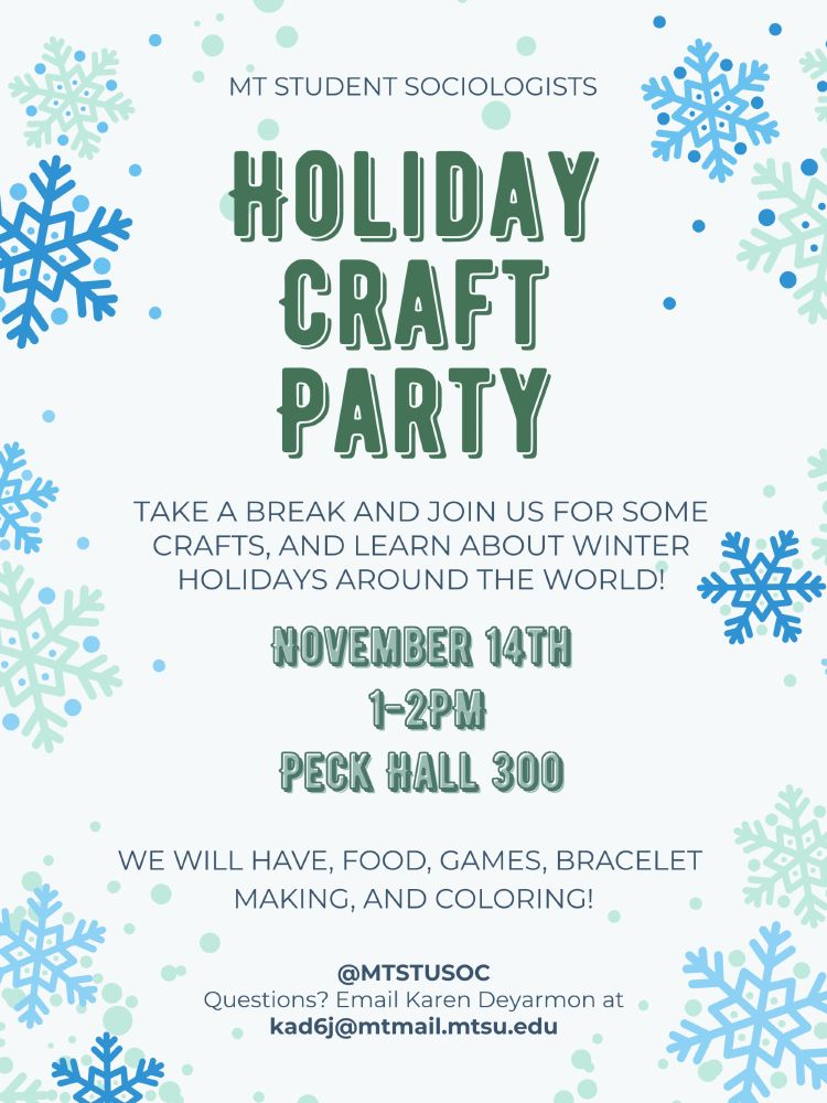 MT STUDENT SOCIOLOGISTS
HOLIDAY CRAFT PARTY
TAKE A BREAK AND JOIN US FOR SOME CRAFTS, AND LEARN ABOUT WINTER HOLIDAYS AROUND THE WORLD!
NOVEMBER 14TH 1-2PM
PECK HALL 300
WE WILL HAVE, FOOD, GAMES, BRACELET MAKING, AND COLORING!
@MTSTUSOC
Questions? Email Karen Deyarmon at kad6j@mtmail.mtsu.edu
