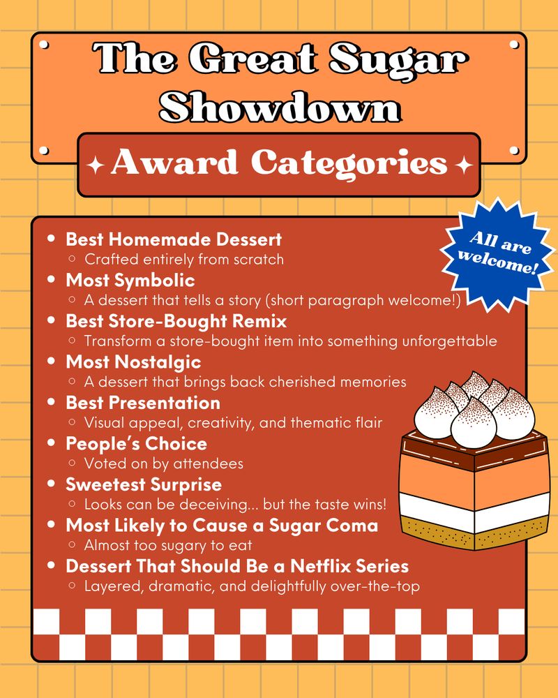 Illustration of a cake
Text reads:
The Great Sugar Showdown
All are welcome!
Award Categories
• Best Homemade Dessert: Crafted entirely from scratch
• Most Symbolic: A dessert that tells a story (short paragraph welcome!)
• Best Store-Bought Remix: Transform a store-bought item into something unforgettable
• Most Nostalgic: A dessert that brings back cherished memories
• Best Presentation: Visual appeal, creativity, and thematic flair
• People's Choice: Voted on by attendees
• Sweetest Surprise: Looks can be deceiving... but the taste wins!
• Most Likely to Cause a Sugar Coma: Almost too sugary to eat
• Dessert That Should Be a Netflix Series: Layered, dramatic, and delightfully over-the-top