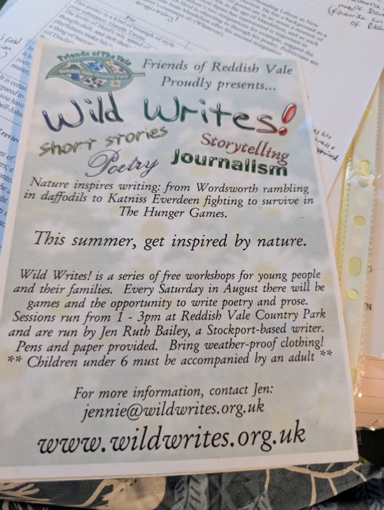  A flyer is placed on a pile of paper. From the top there is the logo of the Friends of Reddish Vale. Text reads Friends of Reddish Vale proudly presents... Wild Writes! Short stories. Storytelling. Poetry. Journalism. Nature inspires writing: from Wordsworth rambling and daffodils to Katniss everdeen fighting to survive in The Hunger Games. This summer, get inspired by nature. Wild Writes! is A series of free workshops for young people and their families. Every Saturday in August there will be games and the opportunity to write poetry and prose. Sessions run from 1:00 till 3:00 p.m. at reddishvale Country Park on a run by Jen Ruth Bailey, a stockport-based writer. Pens and paper provided. Bring waterproof clothing! ** Children under six must be accompanied by an adult ** 
There is an email address included on the flyer that no longer works and a website which shouldn't work but does www.wildwrites.org.uk