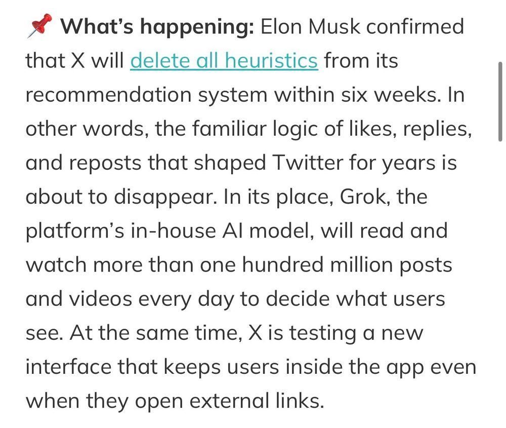 What's happening: Elon Musk confirmed
that X will delete all heuristics from its
recommendation system within six weeks. In 
other words, the familiar logic of likes, replies,
and reposts that shaped Twitter for years is
about to disappear. In its place, Grok, the
platform’s in-house Al model, will read and
watch more than one hundred million posts
and videos every day to decide what users
see. At the same time, X is testing a new
interface that keeps users inside the app even
when they open external links.
