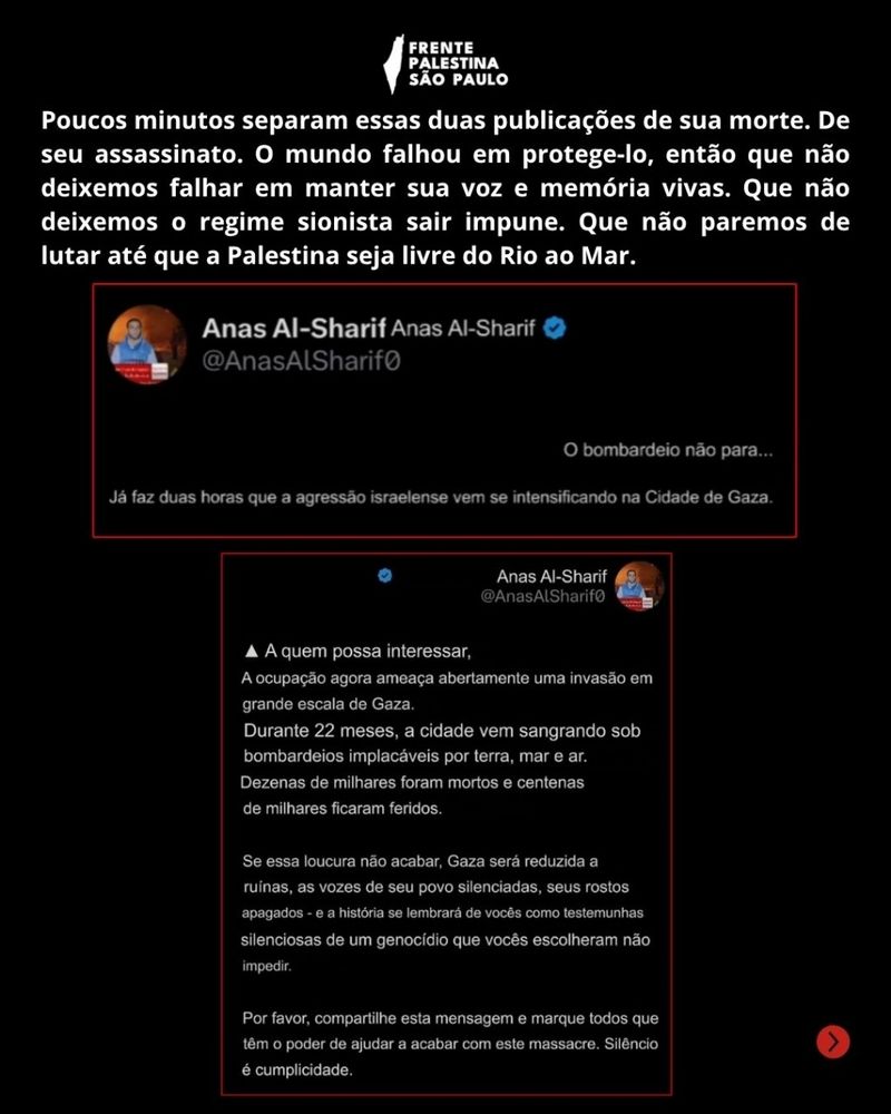 Em cima, temos um texto que diz " Poucos minutos separam essas duas publicações de sua morte.O mundo falhou em protege-lo, então que não deixemos falhar em manter sua voz e memória vivas. Que não deixemos o regime sionista sair impune. Que não paremos de lutar até que a Palestina seja livre do Rio ao Mar!"
E em baixo, print dos dois últimos tweets de Anas, publicados poucos minutos antes de seu martírio. 