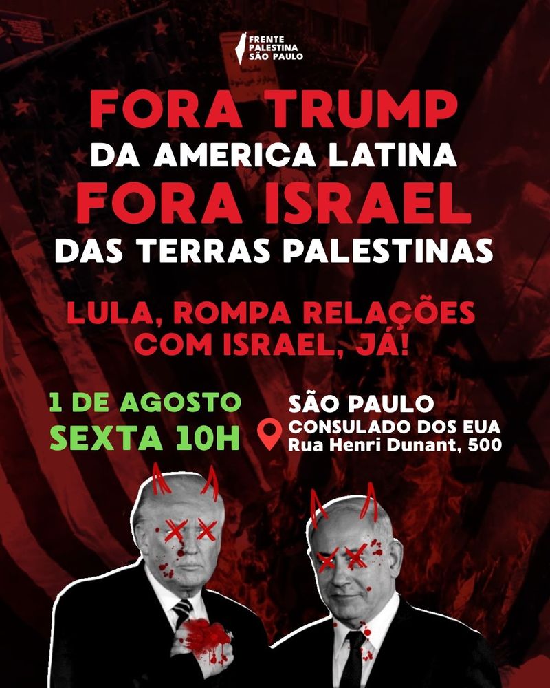 Cartaz com uma imagem avermelhada ao fundo da bandeira dos estados unidos (na esquerda) e de Israel (na direita), ambas queimando. Em segundo plano temos uma imagem em preto e branco de Trump e Netanyahu se cumprimentando de mãos dadas, sujos de sangue, com um desenho vermelho sobreposto de X nos olhos e chifres de demônio. Em primeiro plano temos um texto que diz "Fora Trump da América Latina. Fora israel das terras Palestinas. Lula, rompa relações com israel, Já! 1 de Agosto, Sexta, 10h. São Paulo, consulado dos EUA. Rua Henri Dunant, 500." Logo da Frente Palestina São Paulo na parte superior da imagem.