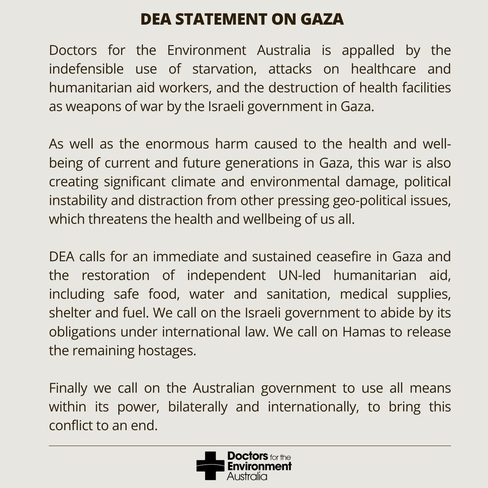 DEA Statement on Gaza:

Doctors for the Environment Australia is appalled by the indefensible use of starvation, attacks on healthcare and humanitarian aid workers, and the destruction of health facilities, as weapons of war by the Israeli government in Gaza.

As well as the enormous harm caused to the health and wellbeing of current and future generations in Gaza, this war is also creating significant climate and environmental damage, political instability and distraction from other pressing geo-political issues, which threatens the health and wellbeing of us all.

DEA calls for an immediate and sustained ceasefire in Gaza and the restoration of independent UN-led humanitarian aid, including safe food, water and sanitation, medical supplies, shelter and fuel. We call on the Israeli government to abide by its obligations under international law. We call on Hamas to release the remaining hostages. Finally we call on the Australian government to use all means within its power, bilaterally and internationally, to bring this conflict to an end.