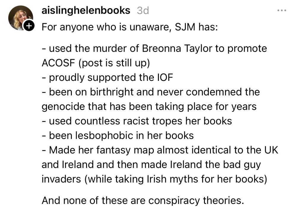 For anyone who is unaware, SJM has:
- used the murder of Breonna Taylor to promote ACOSF (post is still up) - proudly supported the IOF - been on birthright and never condemned the genocide that has been taking place for years  - used countless racist tropes her books - been lesbophobic in her books - Made her fantasy map almost identical to the UK and Ireland and then made Ireland the bad guy invaders (while taking Irish myths for her books)
And none of these are conspiracy theories.