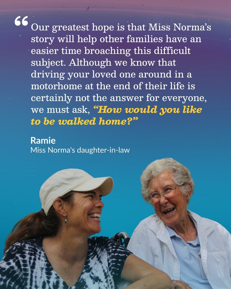 Miss Norma, wearing a white button-down shirt and glasses, sits beside her daughter-in-law Ramie, who wears a white cap and tie-dye shirt. They're both laughing and enjoying each other's company.

Above the women, there is a quote from Ramie about helping families discuss end-of-life choices:

"Our greatest hope is that Miss Norma's story will help other families have an easier time broaching this difficult subject. Although we know that driving your loved one around in a motorhome at the end of their life is certainly not the answer for everyone, we must ask, 'How would you like to be walked home?'"