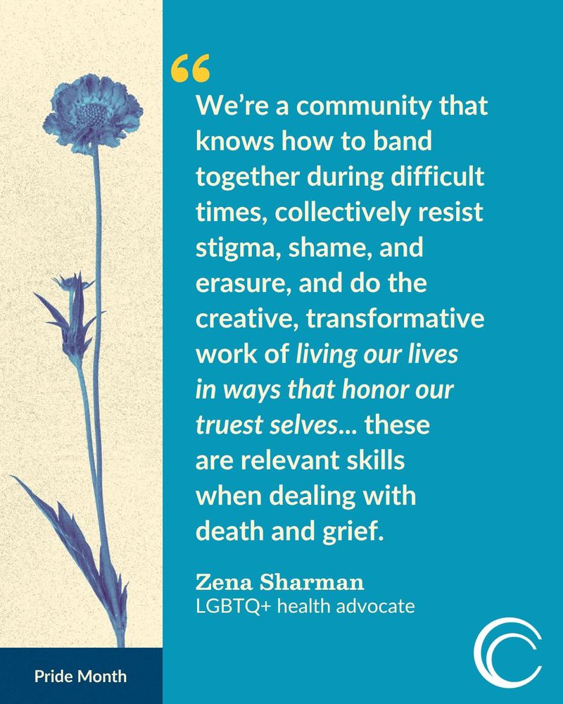 "We're a community that knows how to band together during difficult times, collectively resist stigma, shame, and erasure, and do the creative, transformative work of living our lives in ways that honor our truest selves... these are relevant skills when dealing with death and grief."
Zena Sharman
LGBTQ+ health advocate

To the left of this quote, a painted blue flower lies over a pale yellow paper-textured background, and beneath it is a dark blue banner that says "Pride Month."