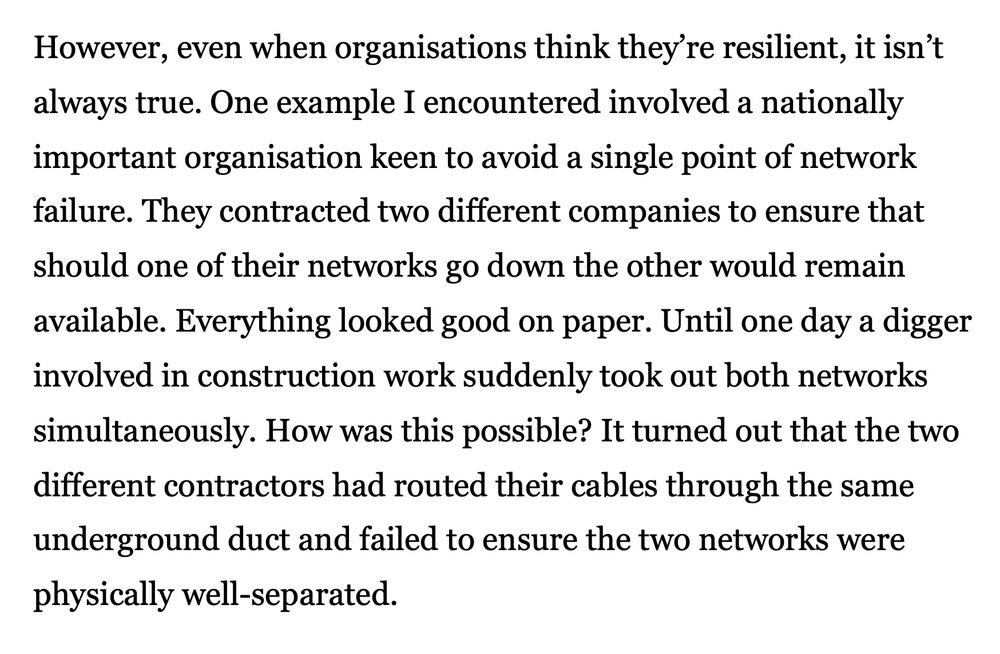 However, even when organisations think they’re resilient, it isn’t always true. One example I encountered involved a nationally important organisation keen to avoid a single point of network failure. They contracted two different companies to ensure that should one of their networks go down the other would remain available. Everything looked good on paper. Until one day a digger involved in construction work suddenly took out both networks simultaneously. How was this possible? It turned out that the two different contractors had routed their cables through the same underground duct and failed to ensure the two networks were physically well-separated.