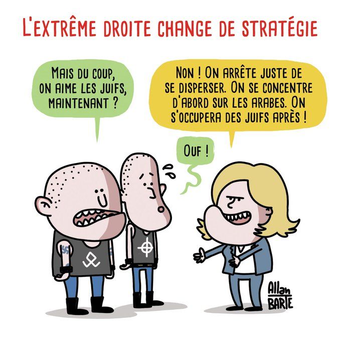 Discussion entre Marine Le Pen et deux skins :

L'EXTRÊME DROITE CHANGE DE STRATÉGIE
MAIS DU COUP, ON AIME LES JUIFS, MAINTENANT?
NON! ON ARRÊTE JUSTE DE
SE DISPERSER. ON SE CONCENTRE D'ABORD SUR LES ARABES. ON S'OCCUPERA DES JUIFS APRÈS !
OUF!
Dessin d'Allan BARTE