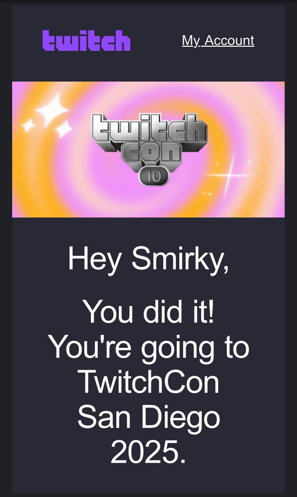 An email from Twitch (logo on top left) showcasing the TwitchCon 10th anniversary celebration logo in front of a swirling pink-and-orange gradient.

Bottom White Text: “Hey Smirky, You did it! You’re going to TwitchCon San Diego 2025.”
