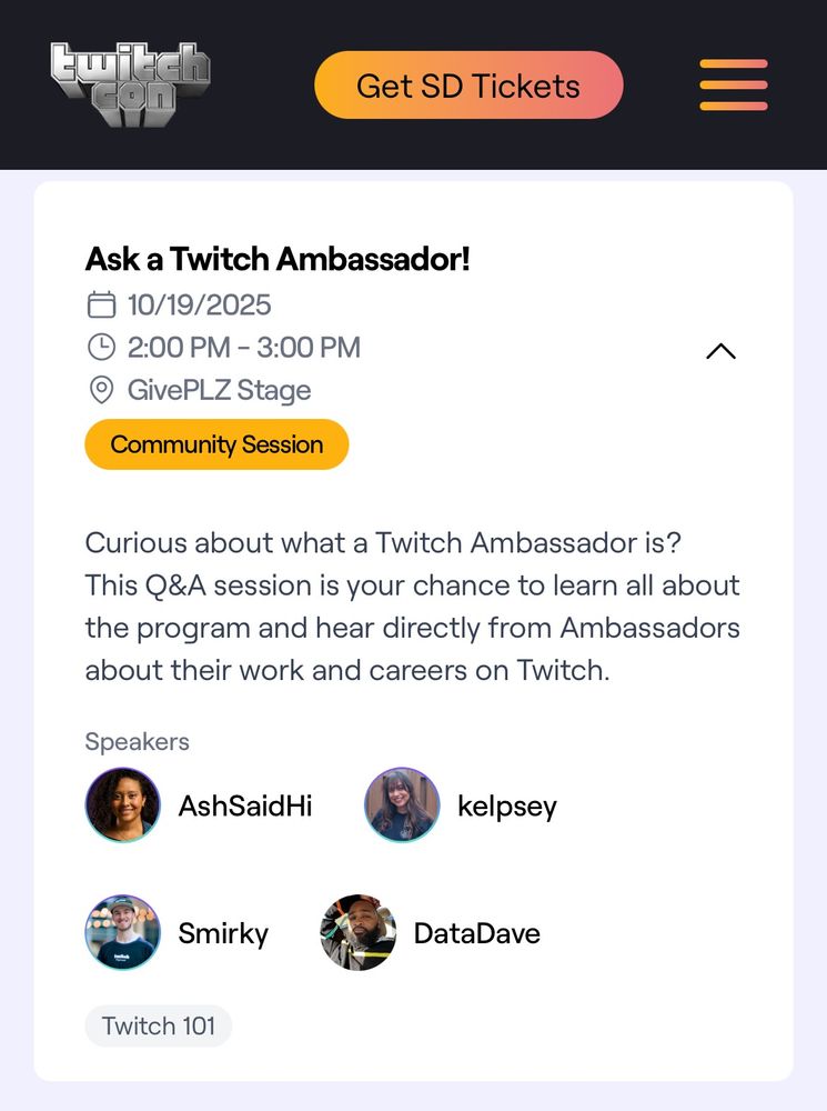 TwitchCon Community Session: “Ask a Twitch Ambassador!”

10/19/2025
2:00 PM - 3:00 PM
GivePLZ Stage

Description: “Curious about what a Twitch Ambassador is? This Q&A session is your chance to learn all about the program and hear directly from Ambassadors about their work and careers on Twitch.”

Speakers: AshSaidHi, kelpsey, Smirky & DataDave