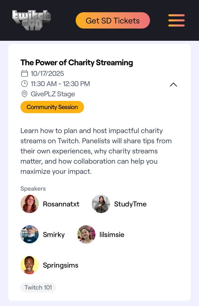 TwitchCon Community Session: “The Power of Charity Streaming”

10/17/2025
11:30 AM - 12:30 PM
GivePLZ Stage

Description: “Learn how to plan and host impactful charity streams on Twitch. Panelists will share tips from their own experiences, why charity streams matter, and how collaboration can help you maximize your impact.”

Speakers: Rosannatxt, StudyTme, Smirky, lilsimsie & Springsims