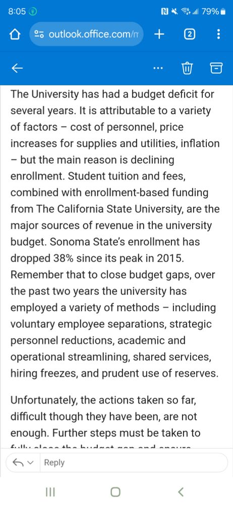 The University has had a budget deficit for several years. It is attributable to a variety of factors – cost of personnel, price increases for supplies and utilities, inflation – but the main reason is declining enrollment. Student tuition and fees, combined with enrollment-based funding from The California State University, are the major sources of revenue in the university budget. Sonoma State’s enrollment has dropped 38% since its peak in 2015.

Remember that to close budget gaps, over the past two years the university has employed a variety of methods – including voluntary employee separations, strategic personnel reductions, academic and operational streamlining, shared services, hiring freezes, and prudent use of reserves.

 

Unfortunately, the actions taken so far, difficult though they have been, are not enough. Further steps must be taken to