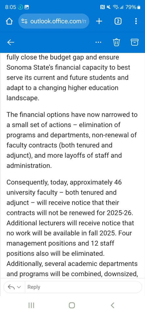 fully close the budget gap and ensure Sonoma State’s financial capacity to best serve its current and future students and adapt to a changing higher education landscape.

The financial options have now narrowed to a small set of actions – elimination of programs and departments, non-renewal of faculty contracts (both tenured and adjunct), and more layoffs of staff and administration.

Consequently, today, approximately 46 university faculty – both tenured and adjunct – will receive notice that their contracts will not be renewed for 2025-26. Additional lecturers will receive notice that no work will be available in fall 2025. Four management positions and 12 staff positions also will be eliminated. Additionally, several academic departments and programs will be combined, downsized, and/or eliminated as follows: