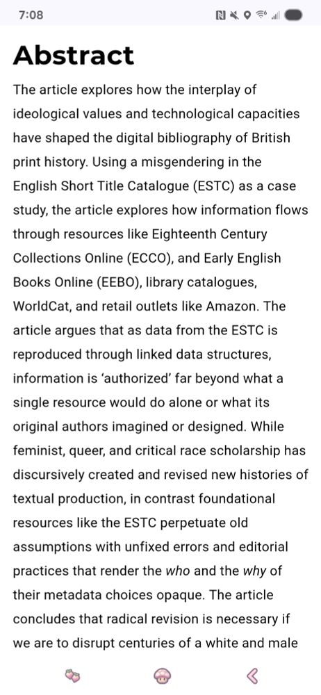 Abstract
The article explores how the interplay of ideological values and technological capacities have shaped the digital bibliography of British print history. Using a misgendering in the English Short Title Catalogue (ESTC) as a case study, the article explores how information flows through resources like Eighteenth Century Collections Online (ECCO), and Early English Books Online (EEBO), library catalogues, WorldCat, and retail outlets like Amazon. The article argues that as data from the ESTC is reproduced through linked data structures, information is ‘authorized’ far beyond what a single resource would do alone or what its original authors imagined or designed. While feminist, queer, and critical race scholarship has discursively created and revised new histories of textual production, in contrast foundational resources like the ESTC perpetuate old assumptions with unfixed errors and editorial practices that render the who and the why of their metadata choices opaque. The article concludes that radical revision is necessary if we are to disrupt centuries of a white and male norm in British print history. 
