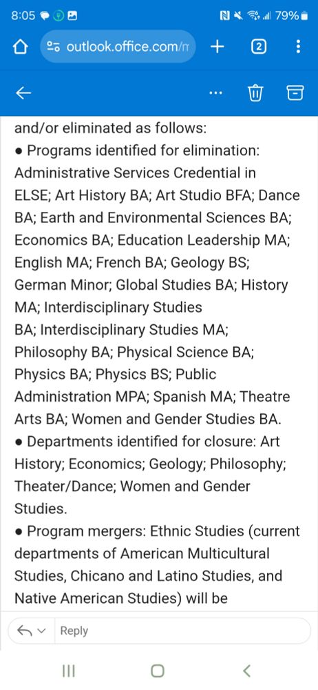 Programs identified for elimination: Administrative Services Credential in ELSE; Art History BA; Art Studio BFA; Dance BA; Earth and Environmental Sciences BA; Economics BA; Education Leadership MA; English MA; French BA; Geology BS; German Minor; Global Studies BA; History MA; Interdisciplinary Studies BA; Interdisciplinary Studies MA; Philosophy BA; Physical Science BA; Physics BA; Physics BS; Public Administration MPA; Spanish MA; Theatre Arts BA; Women and Gender Studies BA.

● Departments identified for closure: Art History; Economics; Geology; Philosophy; Theater/Dance; Women and Gender Studies.

● Program mergers: Ethnic Studies (current departments of American Multicultural Studies, Chicano and Latino Studies, and Native American Studies) will be