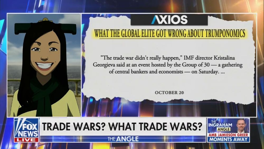 Edited screenshot of Fox News' "the Ingraham Angle." The "there is no war in ba sing se" lady from Avatar has replaced Laura Ingraham. Graphic next to her reads an axios headline: "What the global elite got wrong about Trumponomics"

Real chyron: "TRADE WARS? WHAT TRADE WARS?"