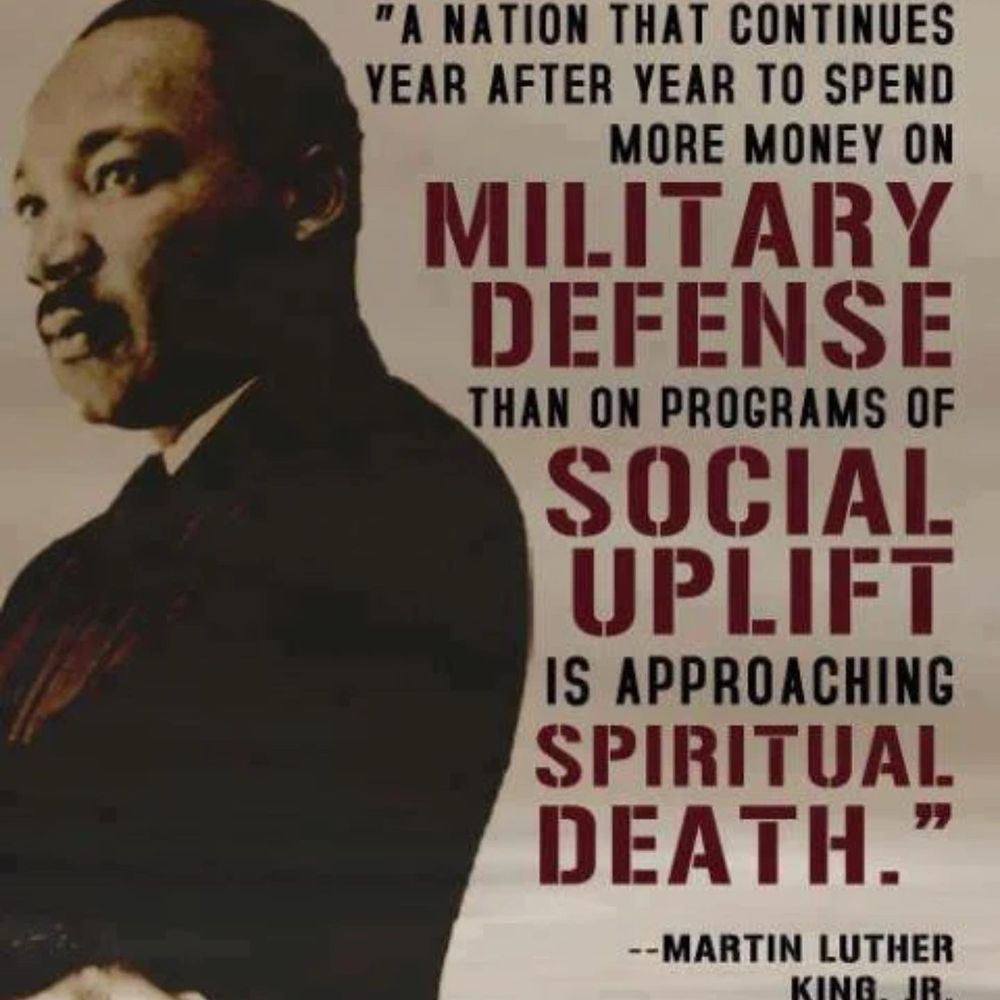 "A NATION THAT CONTINUES YEAR AFTER YEAR TO SPEND
MORE MONEY ON
MILITARY DEFENSE
THAN ON PROGRAMS OF SOCIAL UPLIFT IS APPROACHING SPIRITUAL DEATH.
--MARTIN LUTHER KING JR