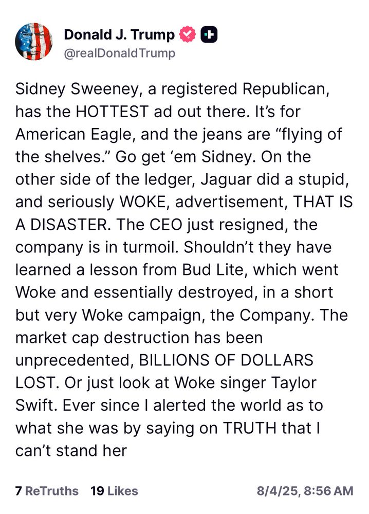 Sidney Sweeney, a registered Republican, has the HOTTEST ad out there. It's for American Eagle, and the jeans are "flying of the shelves." Go get 'em Sidney. On the other side of the ledger, Jaguar did a stupid, and seriously WOKE, advertisement, THAT IS A DISASTER. The CEO just resigned, the company is in turmoil. Shouldn't they have learned a lesson from Bud Lite, which went Woke and essentially destroyed, in a short but very Woke campaign, the Company. The market cap destruction has been unprecedented, BILLIONS OF DOLLARS LOST. Or just look at Woke singer Taylor Swift. Ever since I alerted the world as to what she was by saying on TRUTH that I can't stand her - Trump 