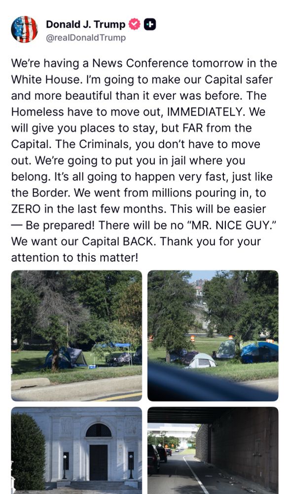 We're having a News Conference tomorrow in the White House. I'm going to make our Capital safer and more beautiful than it ever was before. The Homeless have to move out, IMMEDIATELY. We will give you places to stay, but FAR from the Capital. The Criminals, you don't have to move out. Were going to put you in jail where you belong. It's all going to happen very fast, just like the Border. We went from millions pouring in, to ZERO in the last few months. This will be easier
— Be prepared! There will be no "MR. NICE GUY." We want our Capital BACK. Thank you for your attention to this matter!