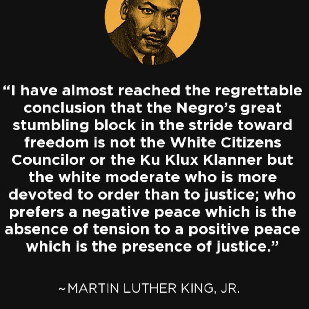 "I have almost reached the regrettable conclusion that the Negro's great stumbling block in the stride toward freedom is not the White Citizens Councilor or the Ku Klux Klanner but the white moderate who is more devoted to order than to justice; who prefers a negative peace which is the absence of tension to a positive peace which is the presence of justice."
~ MARTIN LUTHER KING, JR.