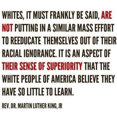 WHITES, IT MUST FRANKLY BE SAID, ARE NOT PUTTING IN A SIMILAR MASS EFFORT TO REEDUCATE THEMSELVES OUT OF THEIR RACIAL IGNORANCE. IT IS AN ASPECT OF THEIR SENSE OF SUPERIORITY THAT THE WHITE PEOPLE OF AMERICA BELIEVE THEY HAVE SO LITTLE TO LEARN. REV. DR. MARTIN LUTHER KING, JR