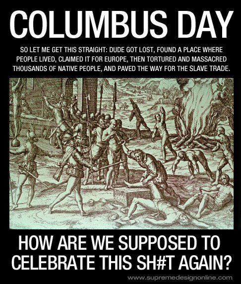 COLUMBUS DAY
SO LET ME GET THIS STRAIGHT: DUDE GOT LOST, FOUND A PLACE WHERE PEOPLE LIVED, CLAIMED IT FOR EUROPE, THEN TORTURED AND MASSACRED THOUSANDS OF NATIVE PEOPLE, AND PAVED THE WAY FOR THE SLAVE TRADE.
HOW ARE WE SUPPOSED TO CELEBRATE THIS SH#T AGAIN?
www.supremedesignonline.com