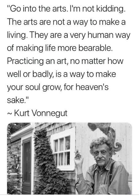 "Go into the arts. I'm not kidding.
The arts are not a way to make a living. They are a very human way of making life more bearable.
Practicing an art, no matter how well or badly, is a way to make your soul grow, for heaven's sake."
~ Kurt Vonnegut