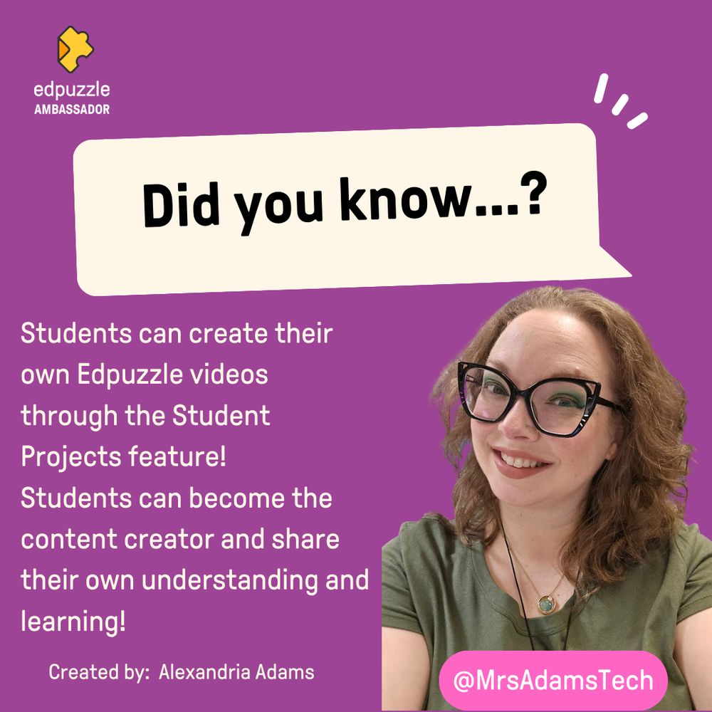 A purple background with the words "Did You Know" in a speech bubble in white.  In the corner is the Edpuzze Ambassador Logo.  There is more text stating "Students can create their own Edpuzzle videos through the Student Projects feature! Studens can befome the content creator and share their own understanding and learning!  Created by: Alexandria Adams"
In the bottom right is the image of a woman with brown wavy hair, wearing glasses, smiling.  On top of the image is a pink box with a Twitter handle of @MrsAdamsTech written inside of it.