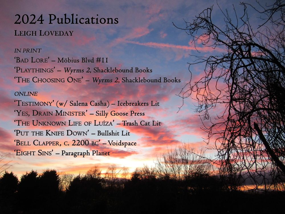 2024 publications by Leigh Loveday. Stories listed are Bad Lore in Mobius Blvd magazine; Playthings and The Choosing One in the Wyrms 2 anthology; Testimony co-written with Salena Casha at Icebreakers Lit; Yes, Drain Minister at Silly Goose Press; The Unknown Life of Luíza at Trash Cat Lit; Put the Knife Down at Bullshit Lit; Bell Clapper, c. 2200 BC at Voidspace; Eight Sins at Paragraph Planet
