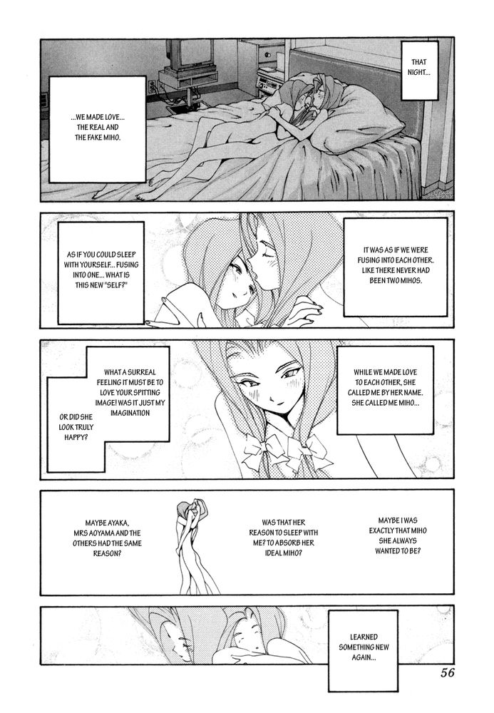 Two identical woman are making sweet passionate manga girl love. "That night... we made love. The real and the fake miho. It was as if we were fusing into each other. Like there had never been two minds. Asif you could sleep with yourself... fusing and one... what's this new self? While we made love to each other, she called me by her name. What a surreal feeling it must be to love your spitting image! Was it just my imagination, or did she look truly happy! Maybe I was exactly what MIho she always wanted to be. Was that her reason to sleep with me? To absorb her ideal Miho? Maybe Aytaka, Mrs Aoyama, and the others had the same reason... I learned something new again.