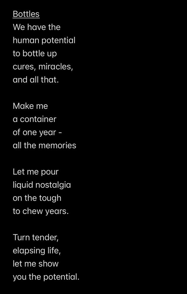 A poem in white text on a black background that is titled “Bottles”. It reads:

We have the
human potential
to bottle up
cures, miracles, 
and all that. 

Make me
a container
of one year -
all the memories

Let me pour 
liquid nostalgia 
on the tough
to chew years.

Turn tender,
elapsing life,
let me show
you the potential. 