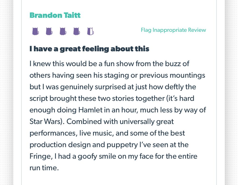 Screenshot of audience review.

Brandon Taitt
Rating 4.5/5 kitties
I have a great feeling about this
I knew this would be a fun show from the buzz of others having seen his staging or previous mountings but I was genuinely surprised at just how deftly the script brought these two stories together (it’s hard enough doing Hamlet in an hour, much less by way of Star Wars). Combined with universally great performances, live music, and some of the best production design and puppetry I’ve seen at the Fringe, I had a goofy smile on my face for the entire run time.