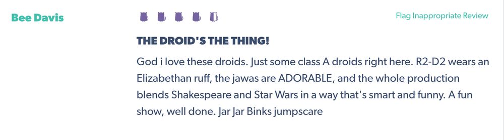 Screenshot of an audience review for Hamluke. Reviewer: Bee Davis. Rating: 4.5 out of 5 kitties. Text: "THE DROID'S THE THING!
God i love these droids. Just some class A droids right here. R2-D2 wears an Elizabethan ruff, the jawas are ADORABLE, and the whole production blends Shakespeare and Star Wars in a way that's smart and funny. A fun show, well done. Jar Jar Binks jumpscare."