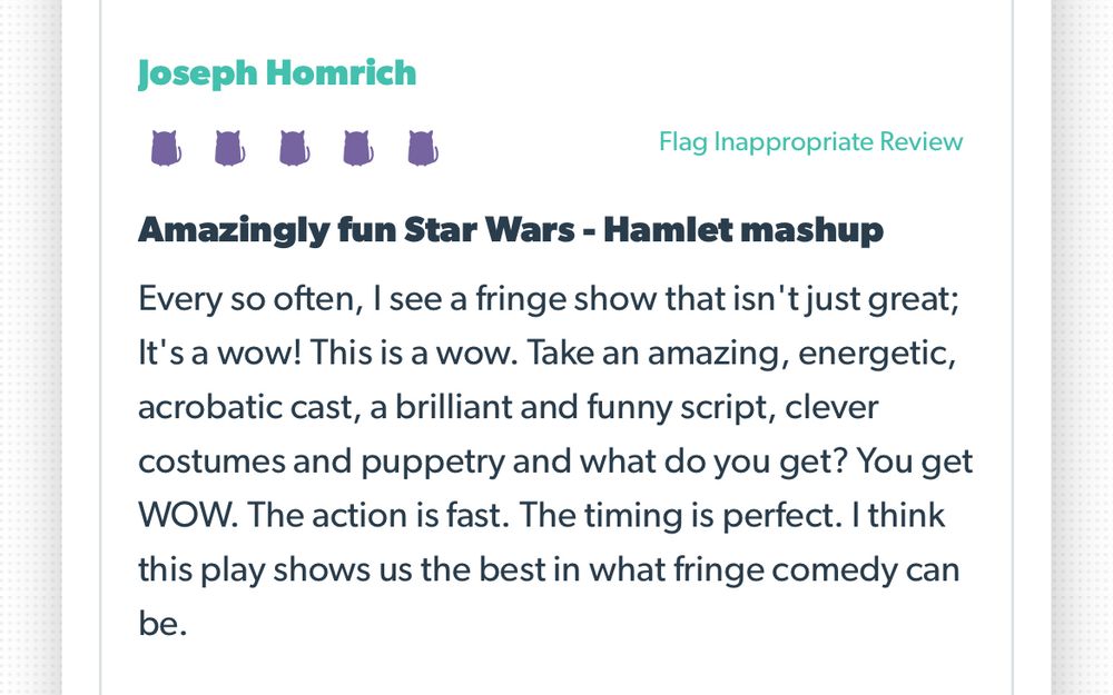 Screenshot of audience review.

Joseph Homrich
Rating: 5/5 kitties
Amazingly fun Star Wars - Hamlet mashup
Every so often, I see a fringe show that isn't just great; It's a wow! This is a wow. Take an amazing, energetic, acrobatic cast, a brilliant and funny script, clever costumes and puppetry and what do you get? You get WOW. The action is fast. The timing is perfect. I think this play shows us the best in what fringe comedy can be.