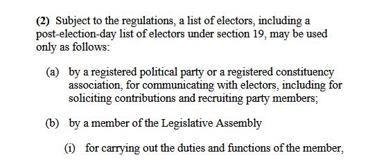 (2) Subject to the regulations, a list of electors, including a
post-election-day list of electors under section 19, may be used
only as follows:
(a) by a registered political party or a registered constituency
association, for communicating with electors, including for
soliciting contributions and recruiting party members;
(b) by a member of the Legislative Assembly
(i) for carrying out the duties and functions of the member,