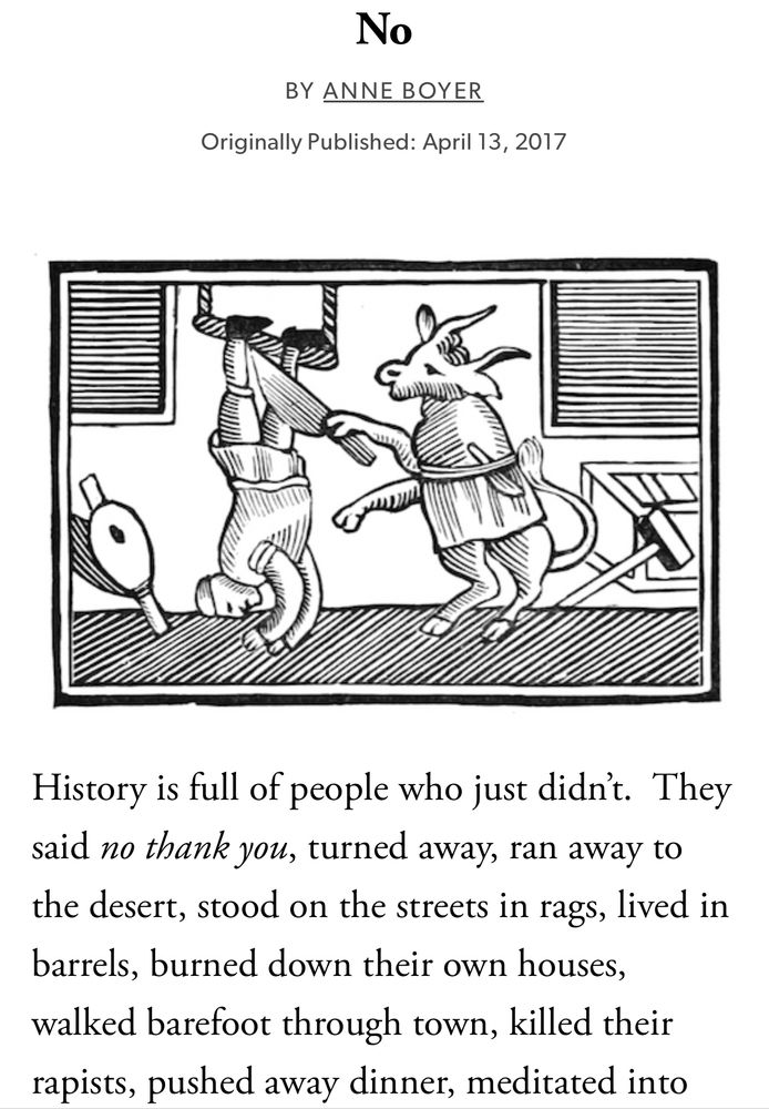 No
BY ANNE BOYER
Originally Published: April 13, 2017
History is full of people who just didn't. They said no thank you, turned away, ran away to the desert, stood on the streets in rags, lived in barrels, burned down their own houses, walked barefoot through town, killed their rapists, pushed away dinner, meditated into