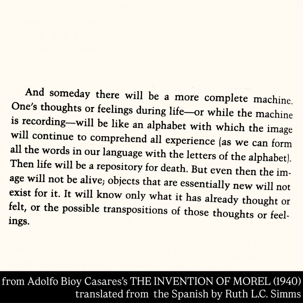 And someday there will be a more complete machine.
One's thoughts or feelings during life—or while the machine is recording—will be like an alphabet with which the image will continue to comprehend all experience (as we can form all the words in our language with the letters of the alphabet).
Then life will be a repository for death. But even then the image will not be alive; objects that are essentially new will not exist for it. It will know only what it has already thought or felt, or the possible transpositions of those thoughts or feelings.
from Adolfo Bioy Casares's THE INVENTION OF MOREL (1940)
translated from the Spanish by Ruth L.C. Simms
