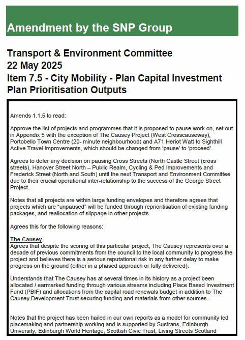 Amendment by the SNP Group
Transport & Environment Committee
22 May 2025
Item 7.5 - City Mobility - Plan Capital Investment
Plan Prioritisation Outputs
Amends 1.1.5 to read:
Approve the list of projects and programmes that it is proposed to pause work on, set out
in Appendix 5 with the exception of The Causey Project (West Crosscauseway),
Portobello Town Centre (20- minute neighbourhood) and A71 Heriot Watt to Sighthill
Active Travel Improvements, which should be changed from ‘pause’ to ‘proceed’.
Agrees to defer any decision on pausing Cross Streets (North Castle Street (cross
streets), Hanover Street North – Public Realm, Cycling & Ped Improvements and
Frederick Street (North and South) until the next Transport and Environment Committee
due to their crucial operational inter-relationship to the success of the George Street
Project.
Notes that all projects are within large funding envelopes and therefore agrees that
projects which are “unpaused” will be funded through reprioritisation of existing funding
packages, and reallocation of slippage in other projects.
Agrees this for the following reasons:
The Causey
Agrees that despite the scoring of this particular project, The Causey represents over a
decade of previous commitments from the council to the local community to progress the
project and believes there is a serious reputational risk in any further delay to make
progress on the ground (either in a phased approach or fully delivered).
Understands that The Causey has at several times in its history as a project been
allocated / earmarked funding through various streams including Place Based Investment
Fund (PBIF) and allocations from the capital road renewals budget in addition to The
Causey Development Trust securing funding and materials from other sources.
Notes that the project has been hailed in our own reports as a model for community led
placemaking and partnership working and is supported by Sustrans, Edinburgh
University, Edinburgh World Heritage, Scot…