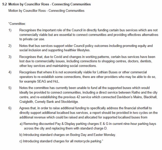 Cllr Ross motion:
	

Motion by Councillor Ross - Connecting Communities

Motion by Councillor Ross - Connecting Communities

 

“Committee:

1)         Recognises the important role of the Council in directly funding certain bus services which are not commercially viable but are essential to connect communities and providing effectives alternatives to private car use.

2)         Notes that bus services support wider Council policy outcomes including promoting equity and social inclusion and supporting healthier lifestyles.

3)         Recognises that, due to Covid and changes in working patterns, certain bus services have been lost due to commerciality issues, including connections to shopping centres, doctors, dentists, other key services and maintaining social connections.

4)         Recognises that where it is not economically viable for Lothian Buses or other commercial operators to re-establish some connections, there are other providers who may be able to do so, for example SEAG and HcL.

5)         Notes the committee has currently been unable to fund all the supported buses which would ideally be provided to connect communities, including a direct service between Ratho and the city centre, and re-establishing the previous 42 service which connected Davidson’s Mains, Blackhall, Craigleith, Comely Bank and Stockbridge.

6)         Agrees that, in order to raise additional funding to specifically address the financial shortfall to directly support additional localised bus services, a report should be provided in two cycles on the additional revenue which could be raised and allocated for supported localised buses from

a) Removing discounted Pay & Display parking charges E & G in current nine-hour parking bays across the city and replacing them with standard charge D.

b) Introducing standard charges on Boxing Day and Easter Monday.

c) Introducing standard charges for all motorcycle parking.”