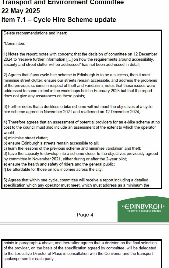 Green amendment concerned not enough detail  in the report and seeking a clear specification which the winning bid (Dott or Lime) must agree to...

Amendment by the Green Group
Transport and Environment Committee
22 May 2025
Item 7.1 – Cycle Hire Scheme update
Delete recommendations and insert:
“Committee:
1) Notes the report; notes with concern; that the decision of committee on 12 December
2024 to “receive further information […] on how the requirements around accessibility,
security and street clutter will be addressed” has not been addressed in detail;
2) Agrees that if any cycle hire scheme in Edinburgh is to be a success, then it must
minimise street clutter, ensure our streets remain accessible, and address the problems
of the previous scheme in respect of theft and vandalism; notes that these issues were
addressed to some extent in the workshops held in February 2025 but that the report
does not give any assurances on these points;
3) Further notes that a dockless e-bike scheme will not meet the objectives of a cycle
hire scheme agreed in November 2021 and reaffirmed on 12 December 2024;
4) Therefore agrees that an assessment of potential providers for an e-bike scheme at no
cost to the council must also include an assessment of the extent to which the operator
would:
a) minimise street clutter;
b) ensure Edinburgh’s streets remain accessible to all;
c) learn the lessons of the previous scheme and minimise vandalism and theft;
d) have the capacity to develop into a scheme closer to the objectives previously agreed
by committee in November 2021, either during or after the 2-year pilot;
e) ensure the health and safety of riders and the general public;
f) be affordable for those on low incomes across the city;
5) Agrees that within one cycle, committee will receive a report including a detailed
specification which any operator must meet, which must address as a minimum the
Page 4
Transport & Environment Committee Page 2 of 2
points in paragraph 4 above; and the…