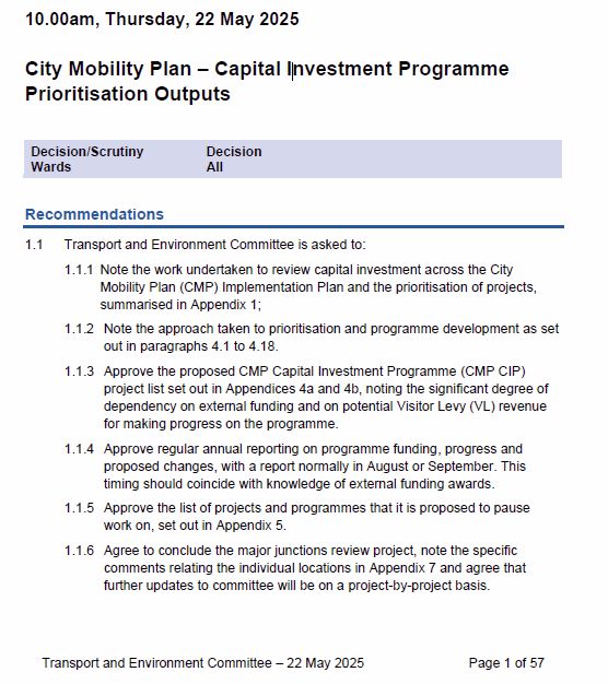 page 1 of report - recommendations

Transport and Environment Committee
10.00am, Thursday, 22 May 2025
City Mobility Plan – Capital Investment Programme Prioritisation Outputs Decision/Scrutiny Decision Wards All
Recommendations
1.1 Transport and Environment Committee is asked to: 1.1.1 Note the work undertaken to review capital investment across the City Mobility Plan (CMP) Implementation Plan and the prioritisation of projects, summarised in Appendix 1; 1.1.2 Note the approach taken to prioritisation and programme development as set out in paragraphs 4.1 to 4.18. 1.1.3 Approve the proposed CMP Capital Investment Programme (CMP CIP) project list set out in Appendices 4a and 4b, noting the significant degree of dependency on external funding and on potential Visitor Levy (VL) revenue for making progress on the programme. 1.1.4 Approve regular annual reporting on programme funding, progress and proposed changes, with a report normally in August or September. This timing should coincide with knowledge of external funding awards. 1.1.5 Approve the list of projects and programmes that it is proposed to pause work on, set out in Appendix 5. 1.1.6 Agree to conclude the major junctions review project, note the specific comments relating the individual locations in Appendix 7 and agree that further updates to committee will be on a project-by-project basis.