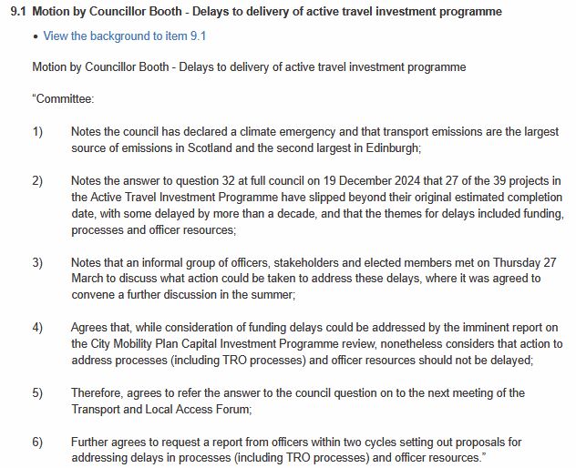 

Motion by Councillor Booth - Delays to delivery of active travel investment programme

 

“Committee:

 

1)         Notes the council has declared a climate emergency and that transport emissions are the largest source of emissions in Scotland and the second largest in Edinburgh;

 

2)         Notes the answer to question 32 at full council on 19 December 2024 that 27 of the 39 projects in the Active Travel Investment Programme have slipped beyond their original estimated completion date, with some delayed by more than a decade, and that the themes for delays included funding, processes and officer resources;

 

3)         Notes that an informal group of officers, stakeholders and elected members met on Thursday 27 March to discuss what action could be taken to address these delays, where it was agreed to convene a further discussion in the summer;

 

4)         Agrees that, while consideration of funding delays could be addressed by the imminent report on the City Mobility Plan Capital Investment Programme review, nonetheless considers that action to address processes (including TRO processes) and officer resources should not be delayed;

 

5)         Therefore, agrees to refer the answer to the council question on to the next meeting of the Transport and Local Access Forum;

 

6)         Further agrees to request a report from officers within two cycles setting out proposals for addressing delays in processes (including TRO processes) and officer resources.”

