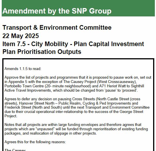 Start of SNP amendment, to move 3 schemes up the ladder from 'paused' to 'proceed' (in the 10-year programme) - Causey, Portobello and city centre cross-streets

Amendment by the SNP Group
Transport & Environment Committee
22 May 2025
Item 7.5 - City Mobility - Plan Capital Investment
Plan Prioritisation Outputs
Amends 1.1.5 to read:
Approve the list of projects and programmes that it is proposed to pause work on, set out
in Appendix 5 with the exception of The Causey Project (West Crosscauseway),
Portobello Town Centre (20- minute neighbourhood) and A71 Heriot Watt to Sighthill
Active Travel Improvements, which should be changed from ‘pause’ to ‘proceed’.
Agrees to defer any decision on pausing Cross Streets (North Castle Street (cross
streets), Hanover Street North – Public Realm, Cycling & Ped Improvements and
Frederick Street (North and South) until the next Transport and Environment Committee
due to their crucial operational inter-relationship to the success of the George Street
Project.
Notes that all projects are within large funding envelopes and therefore agrees that
projects which are “unpaused” will be funded through reprioritisation of existing funding
packages, and reallocation of slippage in other projects.
Agrees this for the following reasons:
The Causey
Agrees that despite the scoring of this particular project, The Causey represents over a
decade of previous commitments from the council to the local community to progress the
project and believes there is a serious reputational risk in any further delay to make
progress on the ground (either in a phased approach or fully delivered).
Understands that The Causey has at several times in its history as a project been
allocated / earmarked funding through various streams including Place Based Investment
Fund (PBIF) and allocations from the capital road renewals budget in addition to The
Causey Development Trust securing funding and materials from other sources.
Notes that the project has been hailed in o…