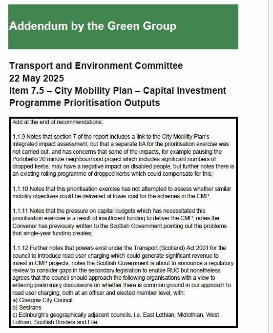 Green amendment urges Road User Charging to fund more active travel, bus and 'place' schemes

Addendum by the Green Group
Transport and Environment Committee
22 May 2025
Item 7.5 – City Mobility Plan – Capital Investment
Programme Prioritisation Outputs
Add at the end of recommendations:
1.1.9 Notes that section 7 of the report includes a link to the City Mobility Plan’s
integrated impact assessment, but that a separate IIA for the prioritisation exercise was
not carried out, and has concerns that some of the impacts, for example pausing the
Portobello 20 minute neighbourhood project which includes significant numbers of
dropped kerbs, may have a negative impact on disabled people, but further notes there is
an existing rolling programme of dropped kerbs which could compensate for this;
1.1.10 Notes that this prioritisation exercise has not attempted to assess whether similar
mobility objectives could be delivered at lower cost for the schemes in the CMP;
1.1.11 Notes that the pressure on capital budgets which has necessitated this
prioritisation exercise is a result of insufficient funding to deliver the CMP, notes the
Convenor has previously written to the Scottish Government pointing out the problems
that single-year funding creates;
1.1.12 Further notes that powers exist under the Transport (Scotland) Act 2001 for the
council to introduce road user charging which could generate significant revenue to
invest in CMP projects; notes the Scottish Government is about to announce a regulatory
review to consider gaps in the secondary legislation to enable RUC but nonetheless
agrees that the council should approach the following organisations with a view to
entering preliminary discussions on whether there is common ground in our approach to
road user charging, both at an officer and elected member level, with:
a) Glasgow City Council
b) Sestrans
c) Edinburgh’s geographically adjacent councils. i.e. East Lothian, Midlothian, West
Lothian, Scottish Borders and Fife;
Page…