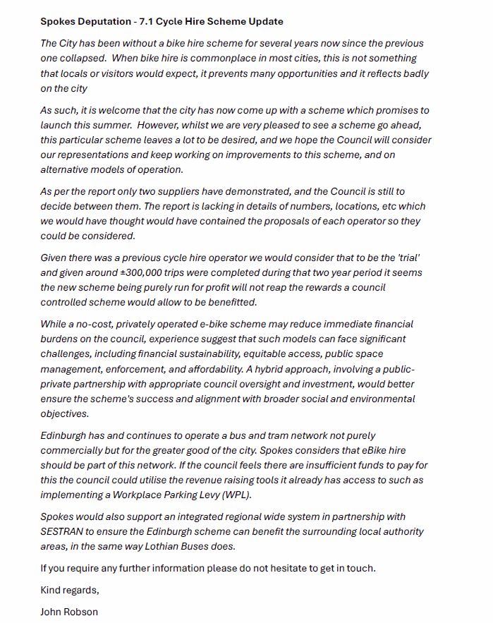Spokes Deputation - 7.1 Cycle Hire Scheme Update
The City has been without a bike hire scheme for several years now since the previous
one collapsed. When bike hire is commonplace in most cities, this is not something
that locals or visitors would expect, it prevents many opportunities and it reflects badly
on the city
As such, it is welcome that the city has now come up with a scheme which promises to
launch this summer. However, whilst we are very pleased to see a scheme go ahead,
this particular scheme leaves a lot to be desired, and we hope the Council will consider
our representations and keep working on improvements to this scheme, and on
alternative models of operation.
As per the report only two suppliers have demonstrated, and the Council is still to
decide between them. The report is lacking in details of numbers, locations, etc which
we would have thought would have contained the proposals of each operator so they
could be considered.
Given there was a previous cycle hire operator we would consider that to be the 'trial'
and given around ±300,000 trips were completed during that two year period it seems
the new scheme being purely run for profit will not reap the rewards a council
controlled scheme would allow to be benefitted.
While a no-cost, privately operated e-bike scheme may reduce immediate financial
burdens on the council, experience suggest that such models can face significant
challenges, including financial sustainability, equitable access, public space
management, enforcement, and affordability. A hybrid approach, involving a publicprivate
partnership with appropriate council oversight and investment, would better
ensure the scheme's success and alignment with broader social and environmental
objectives.
Edinburgh has and continues to operate a bus and tram network not purely
commercially but for the greater good of the city. Spokes considers that eBike hire
should be part of this network. If the council feels there are insufficient funds to p…