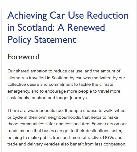 Intro to the report...

Achieving Car Use Reduction in Scotland: A Renewed Policy Statement
Foreword

Our shared ambition to reduce car use, and the amount of kilometres travelled in Scotland by car, was motivated by our collective desire and commitment to tackle the climate emergency, and to encourage more people to travel more sustainably for short and longer journeys.

There are wider benefits too. If people choose to walk, wheel or cycle in their own neighbourhoods, that helps to make those communities safer and less polluted. Fewer cars on our roads means that buses can get to their destinations faster, helping to make public transport more attractive. HGVs and trade and delivery vehicles also benefit from less congestion.