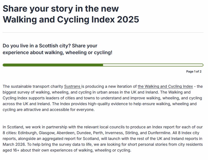 Share your story in the new Walking and Cycling Index 2025
Page number 1
Do you live in a Scottish city? Share your experience about walking, wheeling or cycling!

Page 1 of 2

The sustainable transport charity Sustrans is producing a new iteration of the Walking and Cycling Index - the biggest survey of walking, wheeling, and cycling in urban areas in the UK and Ireland. The Walking and Cycling Index supports leaders of cities and towns to understand and improve walking, wheeling, and cycling across the UK and Ireland. The Index provides high-quality evidence to help ensure walking, wheeling and cycling are attractive and accessible for everyone.

In Scotland, we work in partnership with the relevant local councils to produce an Index report for each of our 8 cities: Edinburgh, Glasgow, Aberdeen, Dundee, Perth, Inverness, Stirling, and Dunfermline. All 8 Index city reports, alongside an aggregated report for Scotland, will launch with the rest of the UK and Ireland reports in March 2026. To help bring the survey data to life, we are looking for short personal stories from city residents aged 16+ about their own experiences of walking, wheeling or cycling.